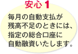 安心1 毎月の自動支払が残高不足のときには、指定の総合口座に自動融資いたします。