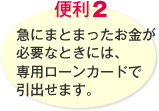 便利2 急にまとまったお金が必要なときには、専用ローンカードで引出せます。