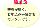 簡単3 審査が早く、お申込み手続きもカンタンです。