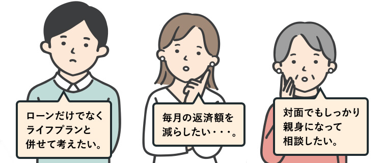 ローンだけでなくライフプランと併せて考えたい・・・。 毎月の返済額を減らしたい・・・。 対面でもしっかり親身になって相談したい・・・。