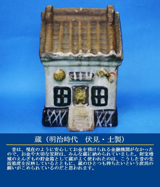 蔵（明治時代 伏見・土製）昔は、現在のように安心してお金を預けられる金融機関がなかったので、お金や大切な家財は、みんな蔵に納められていました。財宝増殖のえんぎもの貯金箱として蔵がよく使われたのは、こうした昔の生活態度を反映しているとともに、蔵のひとつも持ちたいという庶民の願いがこめられているのだと思われます。